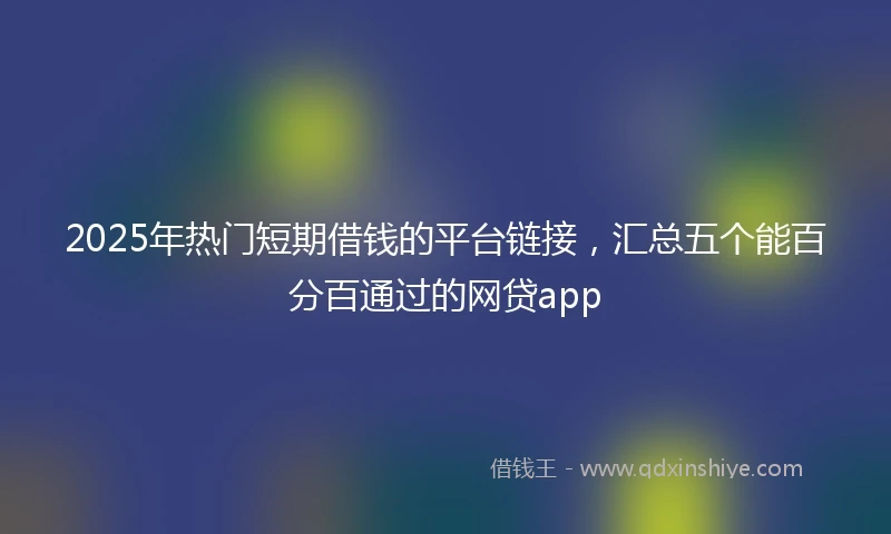 2025年热门短期借钱的平台链接，汇总五个能百分百通过的网贷app