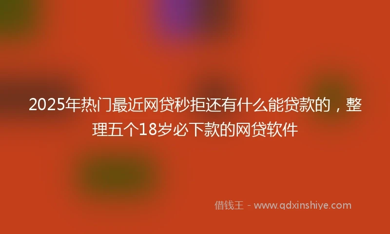 2025年热门最近网贷秒拒还有什么能贷款的，整理五个18岁必下款的网贷软件