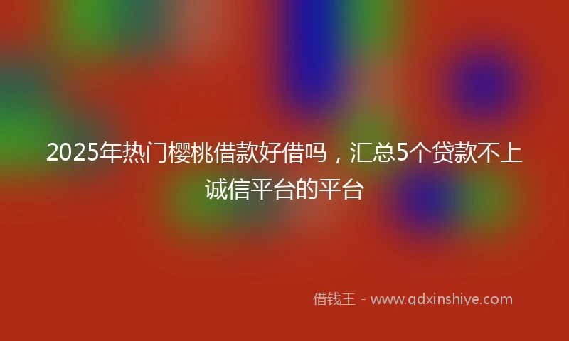 2025年热门樱桃借款好借吗，汇总5个贷款不上诚信平台的平台