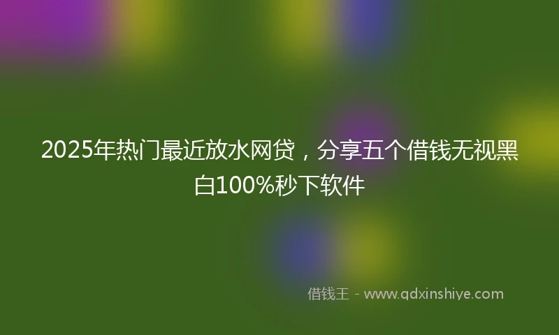 2025年热门最近放水网贷，分享五个借钱无视黑白100%秒下软件