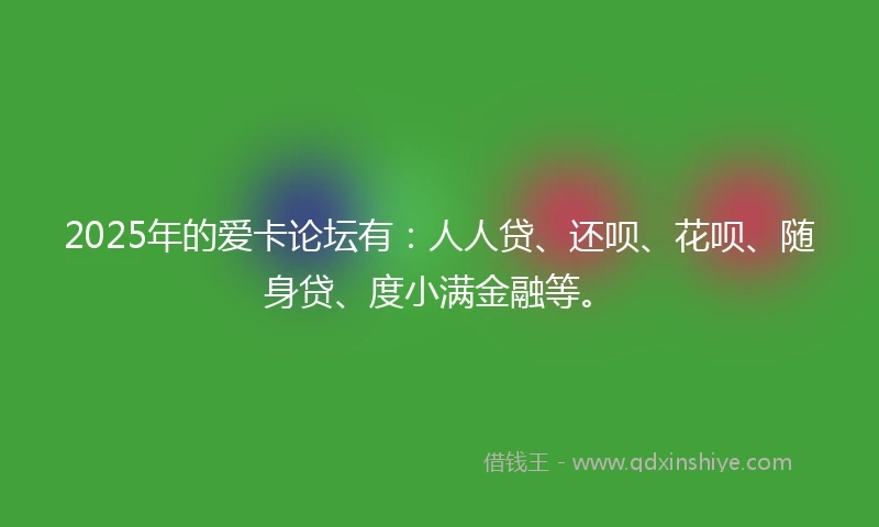 2025年的爱卡论坛有：人人贷、还呗、花呗、随身贷、度小满金融等。