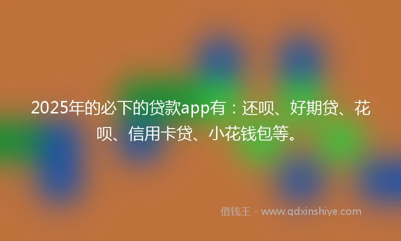 2025年的必下的贷款app有：还呗、好期贷、花呗、信用卡贷、小花钱包等。