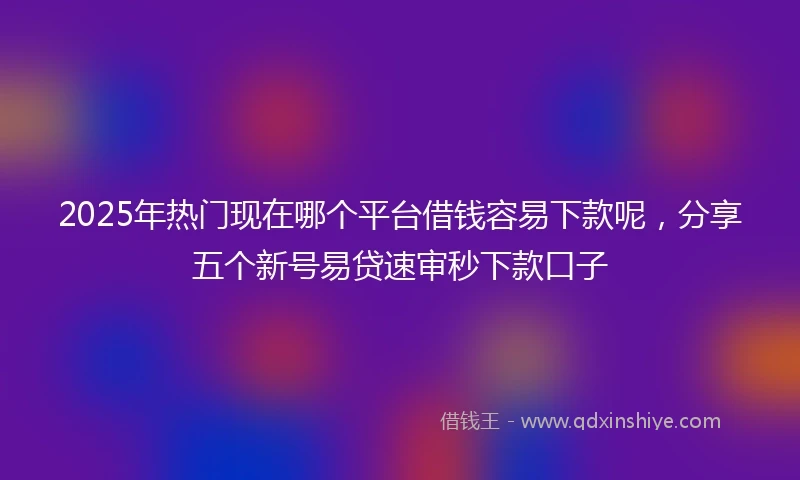 2025年热门现在哪个平台借钱容易下款呢,分享五个新号易贷速审秒下款口子