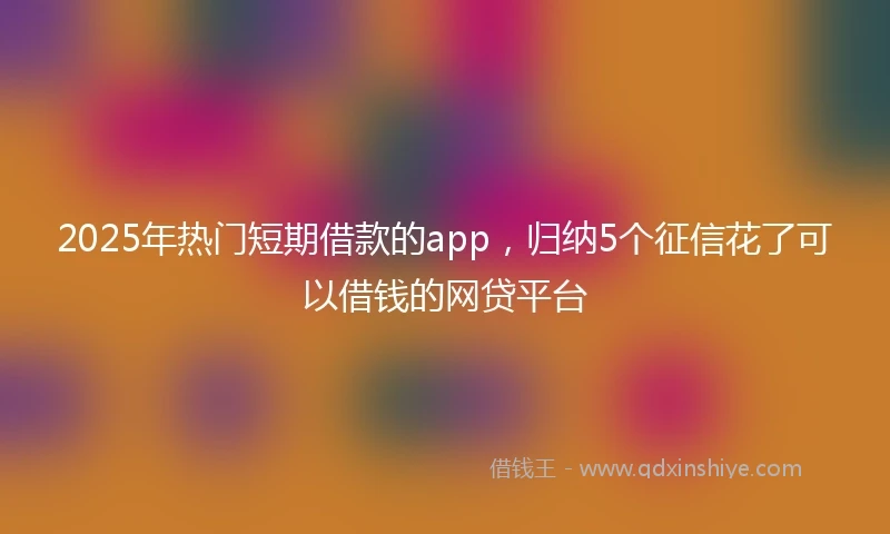 2025年热门短期借款的app，归纳5个征信花了可以借钱的网贷平台