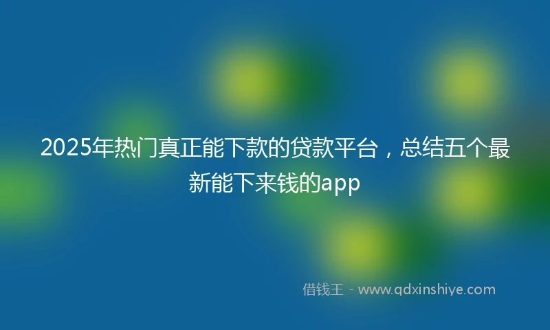 2025年热门真正能下款的贷款平台，总结五个最新能下来钱的app