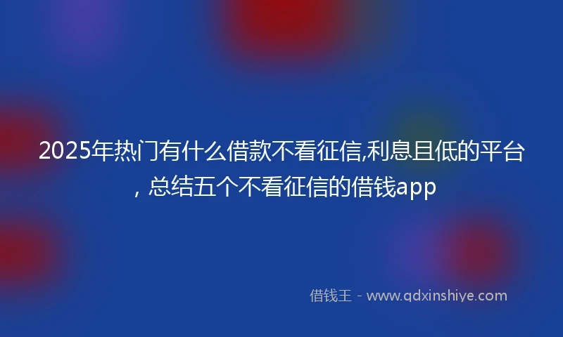 2025年热门有什么借款不看征信,利息且低的平台，总结五个不看征信的借钱app