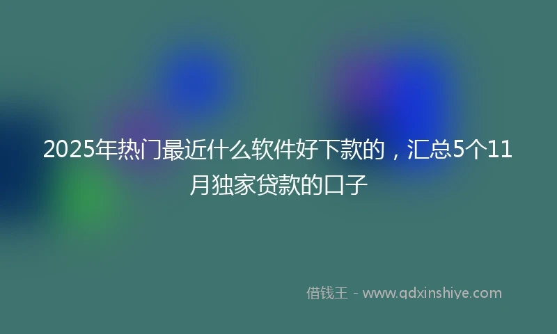2025年热门最近什么软件好下款的，汇总5个11月独家贷款的口子