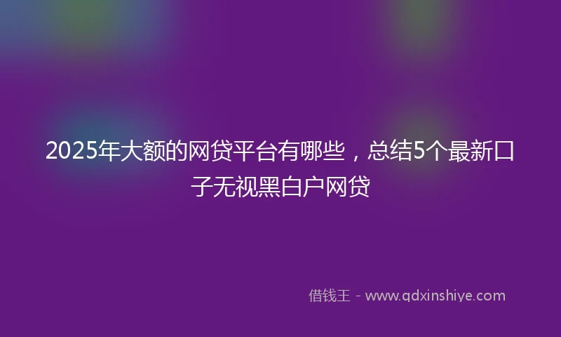 2025年大额的网贷平台有哪些，总结5个最新口子无视黑白户网贷