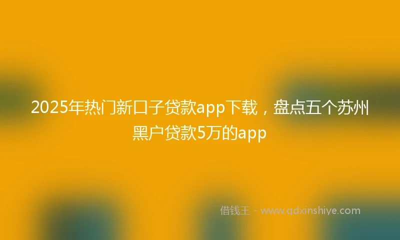 2025年热门新口子贷款app下载，盘点五个苏州黑户贷款5万的app