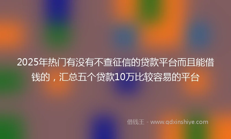 2025年热门有没有不查征信的贷款平台而且能借钱的，汇总五个贷款10万比较容易的平台