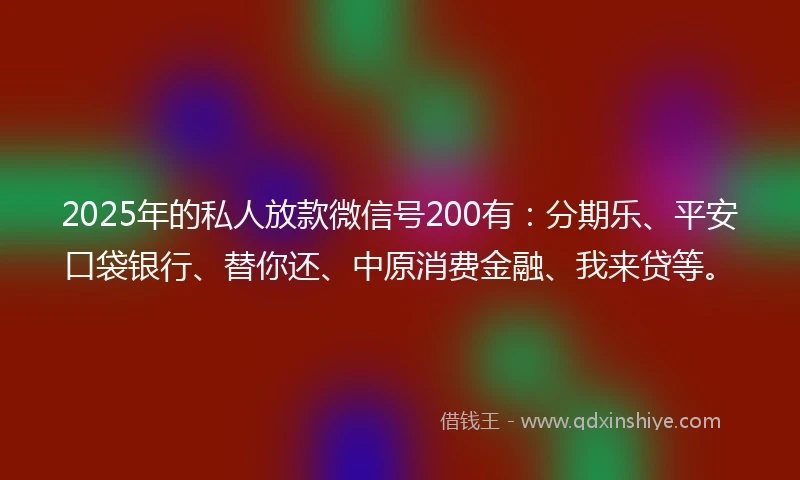 2025年的私人放款微信号200有：分期乐、平安口袋银行、替你还、中原消费金融、我来贷等。