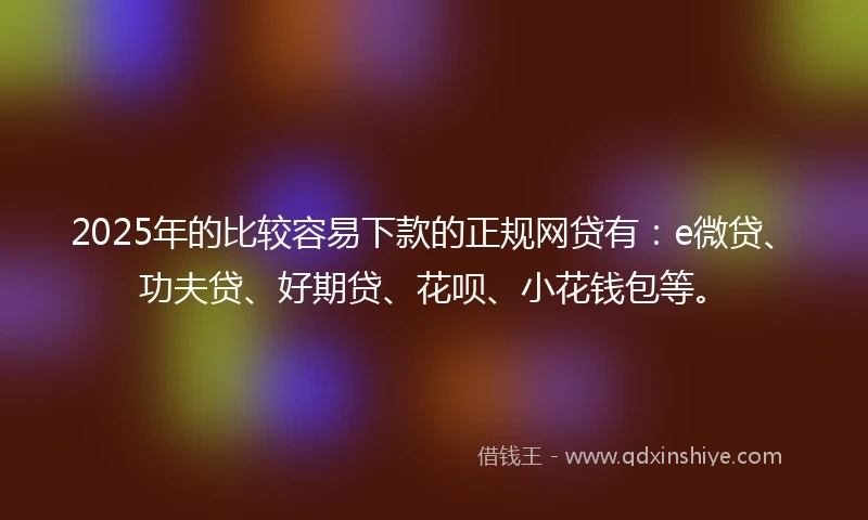 2025年的比较容易下款的正规网贷有：e微贷、功夫贷、好期贷、花呗、小花钱包等。