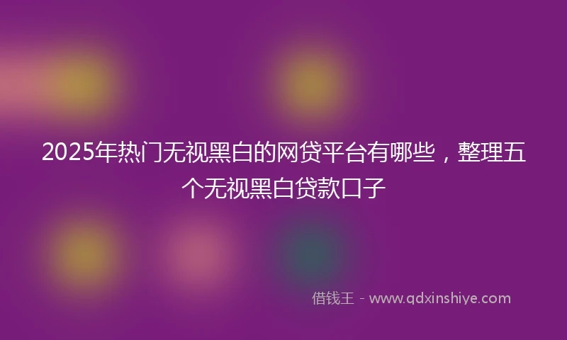 2025年热门无视黑白的网贷平台有哪些，整理五个无视黑白贷款口子