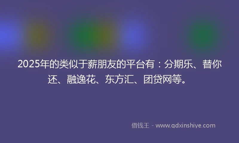 2025年的类似于薪朋友的平台有：分期乐、替你还、融逸花、东方汇、团贷网等。
