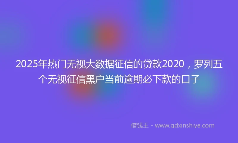 2025年热门无视大数据征信的贷款2020，罗列五个无视征信黑户当前逾期必下款的口子
