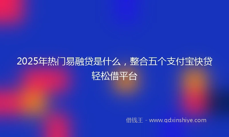 2025年热门易融贷是什么，整合五个支付宝快贷轻松借平台