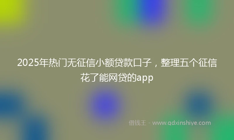 2025年热门无征信小额贷款口子，整理五个征信花了能网贷的app