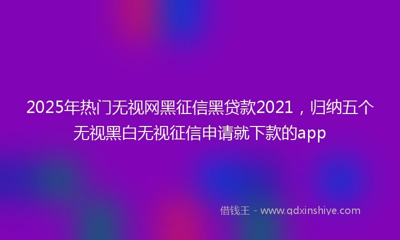 2025年热门无视网黑征信黑贷款2021，归纳五个无视黑白无视征信申请就下款的app
