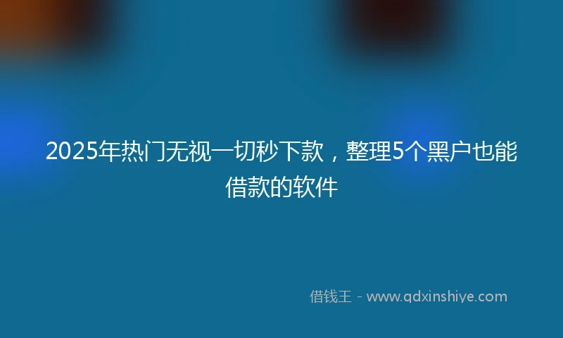 2025年热门无视一切秒下款，整理5个黑户也能借款的软件
