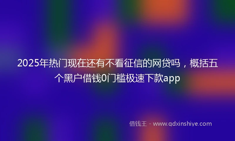 2025年热门现在还有不看征信的网贷吗，概括五个黑户借钱0门槛极速下款app