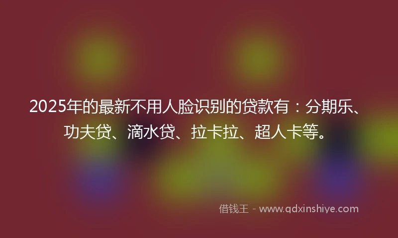 2025年的最新不用人脸识别的贷款有：分期乐、功夫贷、滴水贷、拉卡拉、超人卡等。