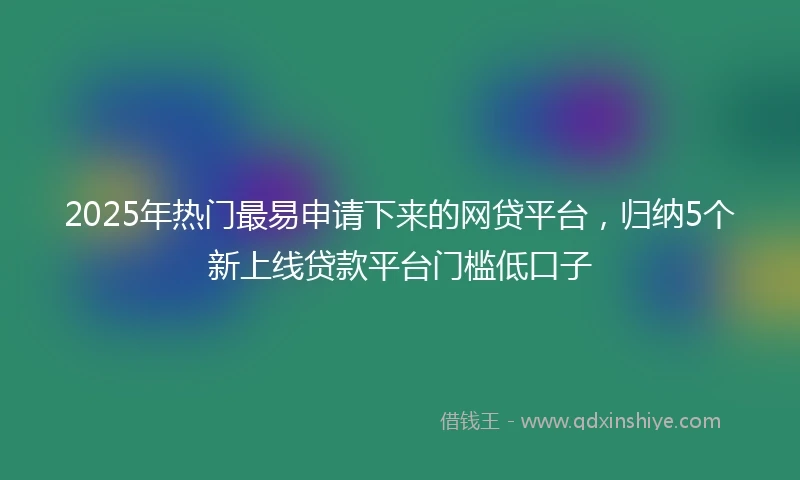 2025年热门最易申请下来的网贷平台，归纳5个新上线贷款平台门槛低口子