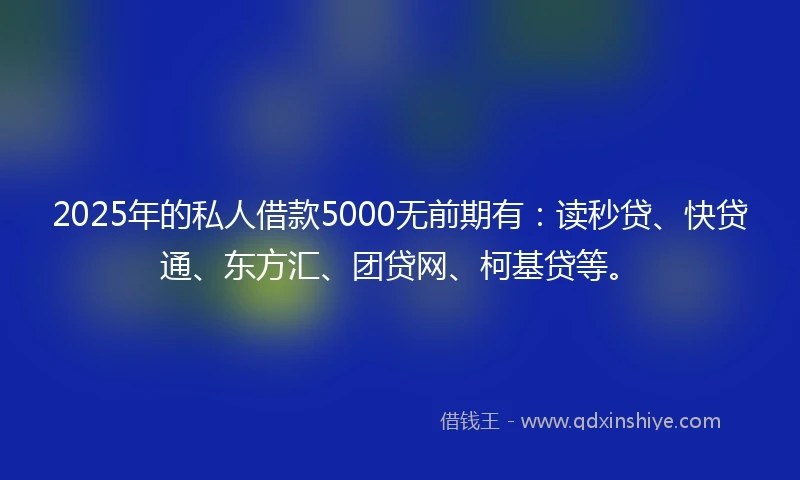 2025年的私人借款5000无前期有：读秒贷、快贷通、东方汇、团贷网、柯基贷等。