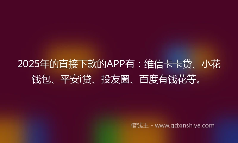 2025年的直接下款的APP有：维信卡卡贷、小花钱包、平安i贷、投友圈、百度有钱花等。