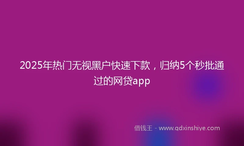 2025年热门无视黑户快速下款，归纳5个秒批通过的网贷app