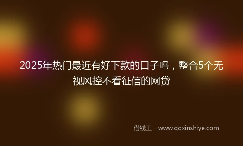 2025年热门最近有好下款的口子吗，整合5个无视风控不看征信的网贷