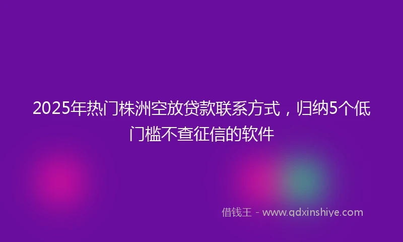 2025年热门株洲空放贷款联系方式，归纳5个低门槛不查征信的软件