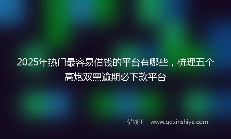 2025年热门最容易借钱的平台有哪些，梳理五个高炮双黑逾期必下款平台