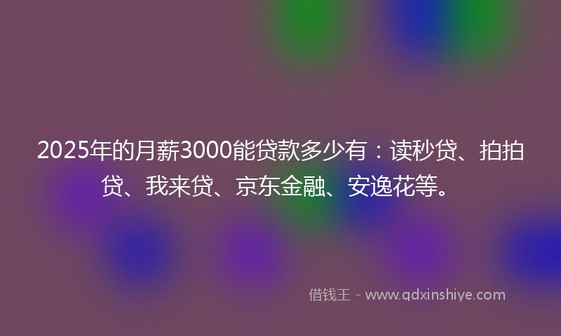 2025年的月薪3000能贷款多少有：读秒贷、拍拍贷、我来贷、京东金融、安逸花等。
