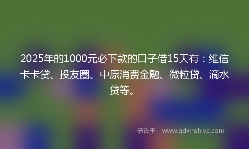 2025年的1000元必下款的口子借15天有：维信卡卡贷、投友圈、中原消费金融、微粒贷、滴水贷等。