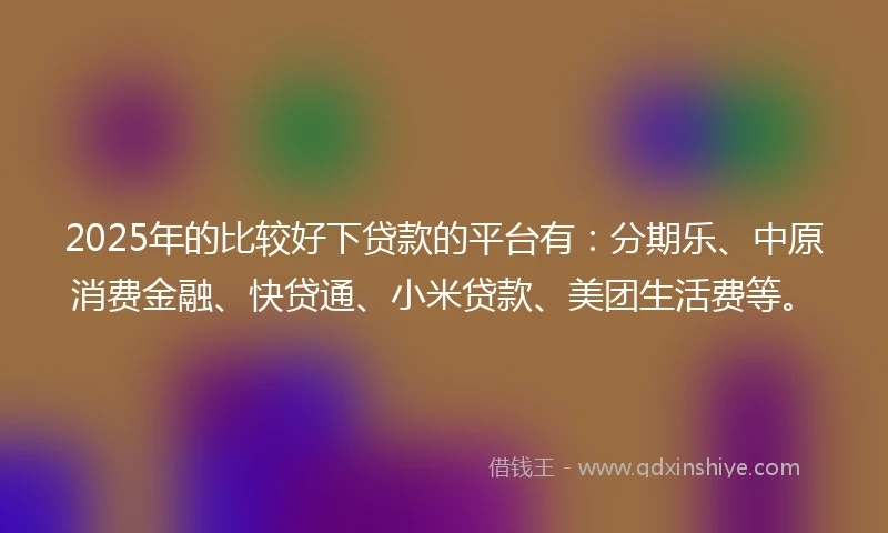 2025年的比较好下贷款的平台有：分期乐、中原消费金融、快贷通、小米贷款、美团生活费等。