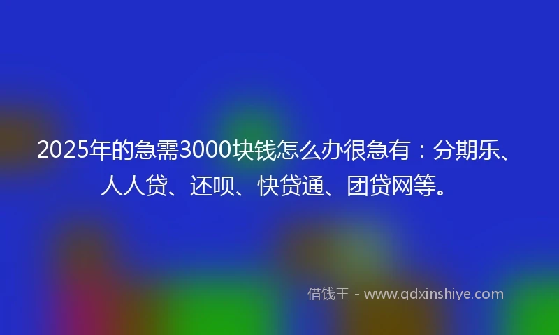 2025年的急需3000块钱怎么办很急有：分期乐、人人贷、还呗、快贷通、团贷网等。