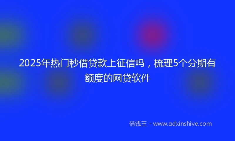 2025年热门秒借贷款上征信吗，梳理5个分期有额度的网贷软件
