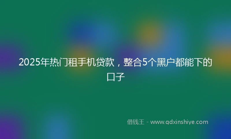2025年热门租手机贷款，整合5个黑户都能下的口子