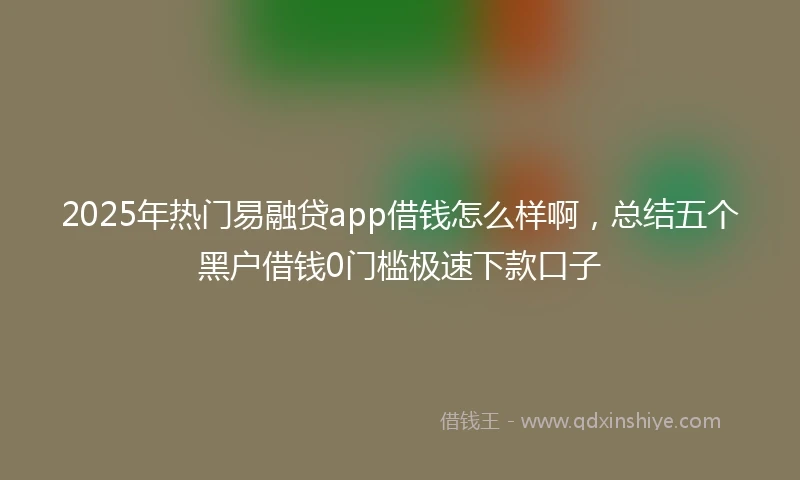 2025年热门易融贷app借钱怎么样啊，总结五个黑户借钱0门槛极速下款口子
