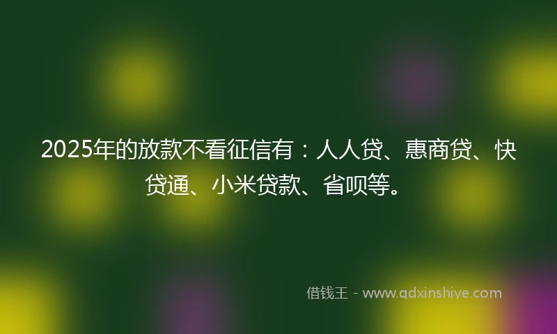 2025年的放款不看征信有：人人贷、惠商贷、快贷通、小米贷款、省呗等。