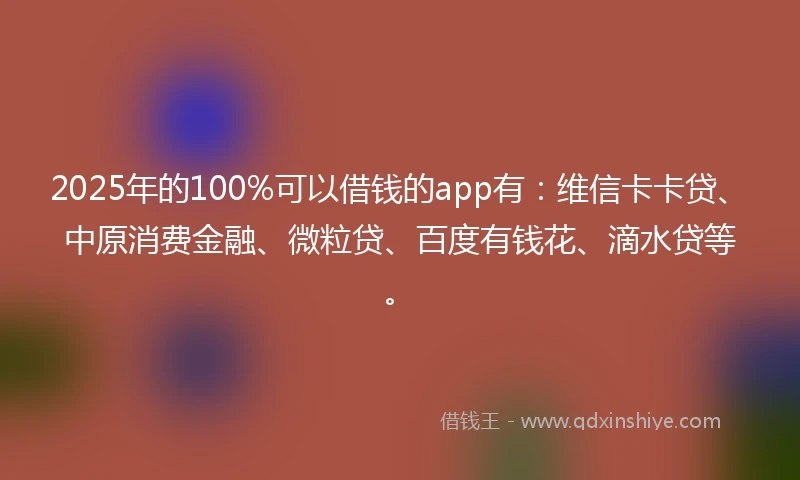 2025年的100%可以借钱的app有：维信卡卡贷、中原消费金融、微粒贷、百度有钱花、滴水贷等。