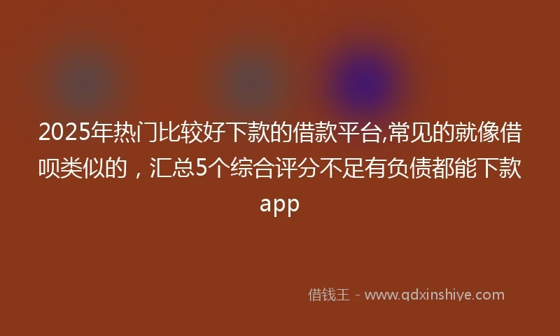 2025年热门比较好下款的借款平台,常见的就像借呗类似的，汇总5个综合评分不足有负债都能下款app