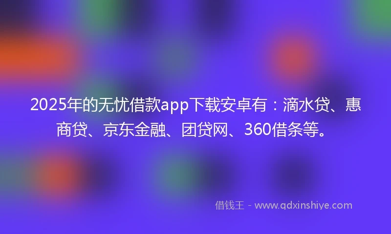 2025年的无忧借款app下载安卓有：滴水贷、惠商贷、京东金融、团贷网、360借条等。