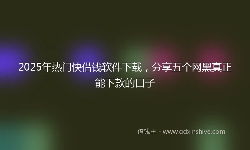 2025年热门快借钱软件下载，分享五个网黑真正能下款的口子