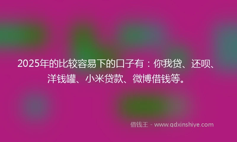 2025年的比较容易下的口子有：你我贷、还呗、洋钱罐、小米贷款、微博借钱等。