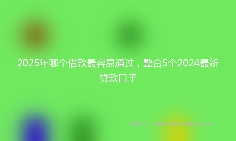 2025年哪个借款最容易通过，整合5个2024最新贷款口子