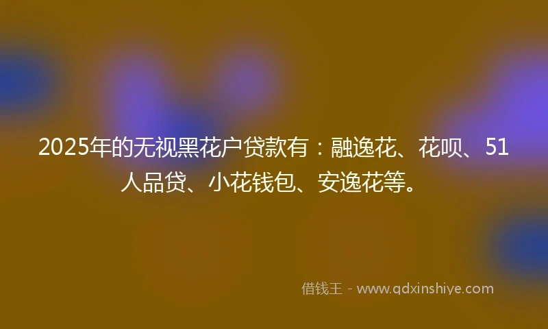 2025年的无视黑花户贷款有：融逸花、花呗、51人品贷、小花钱包、安逸花等。