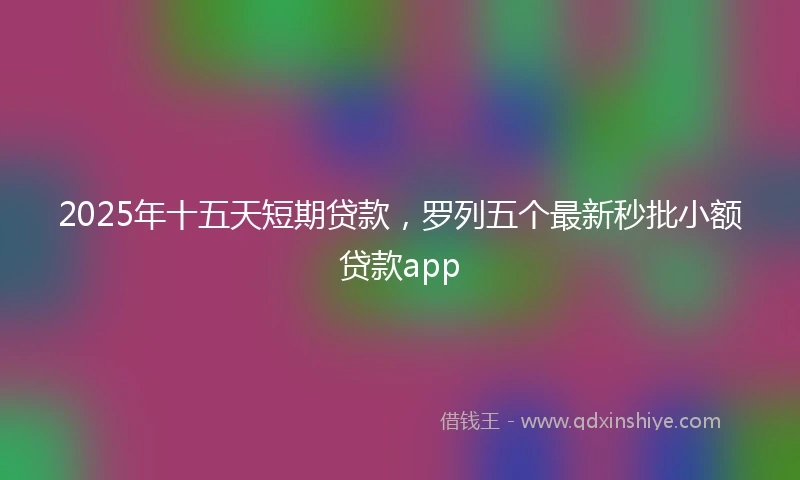 2025年十五天短期贷款，罗列五个最新秒批小额贷款app
