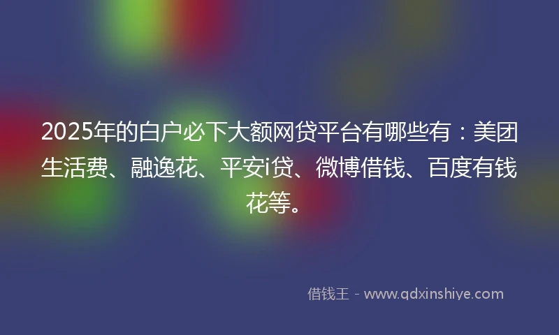 2025年的白户必下大额网贷平台有哪些有：美团生活费、融逸花、平安i贷、微博借钱、百度有钱花等。