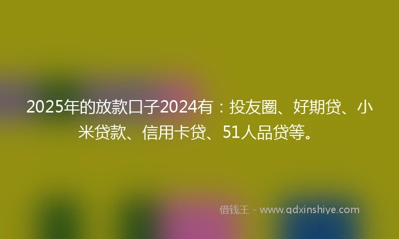 2025年的放款口子2024有：投友圈、好期贷、小米贷款、信用卡贷、51人品贷等。